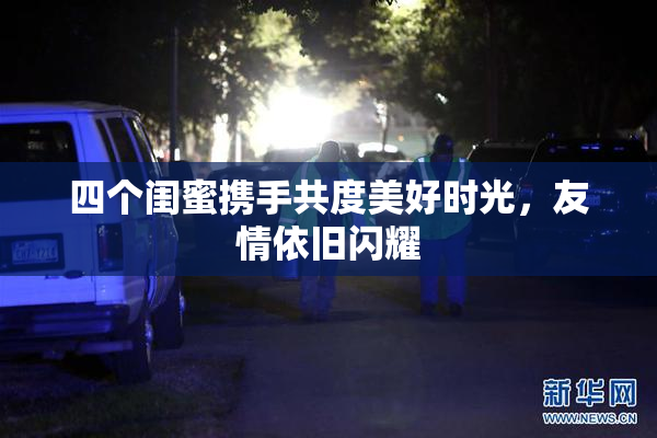 四个闺蜜携手共度美好时光，友情依旧闪耀