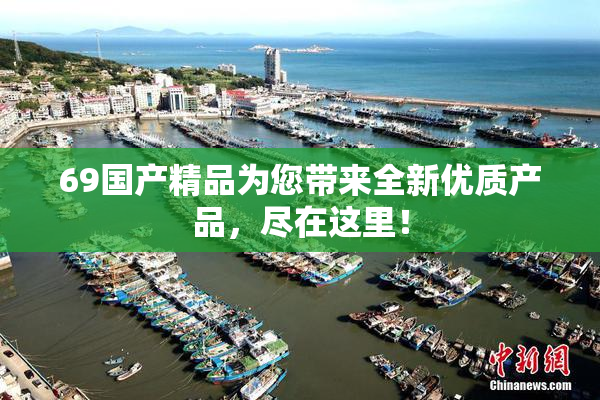 69国产精品为您带来全新优质产品，尽在这里！