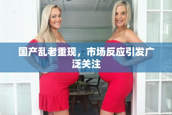 国产乱老重现，市场反应引发广泛关注