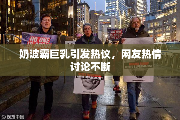奶波霸巨乳引发热议，网友热情讨论不断