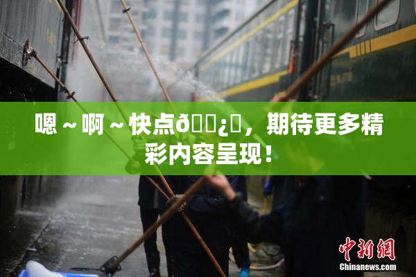 嗯～啊～快点🌿‌，期待更多精彩内容呈现！