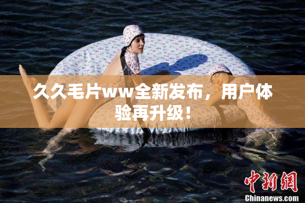 久久毛片ww全新发布，用户体验再升级！