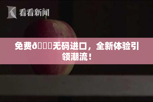 免费🔞无码进口，全新体验引领潮流！
