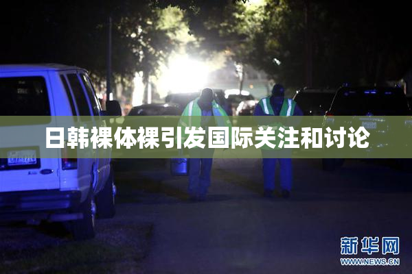 日韩裸体裸引发国际关注和讨论