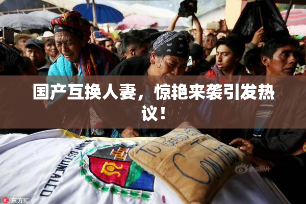 国产互换人妻，惊艳来袭引发热议！