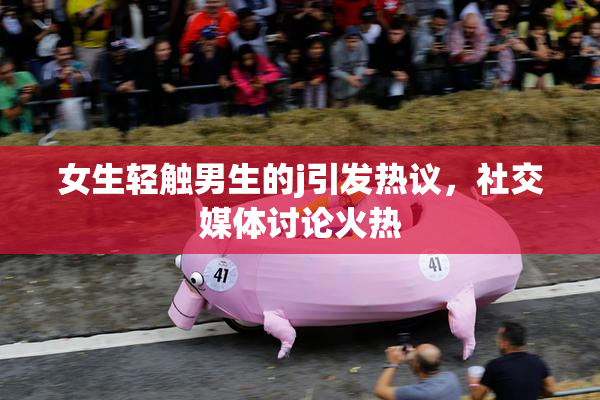 女生轻触男生的j引发热议，社交媒体讨论火热