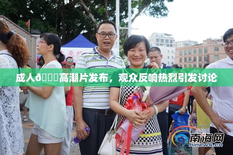 成人🔞高潮片发布，观众反响热烈引发讨论