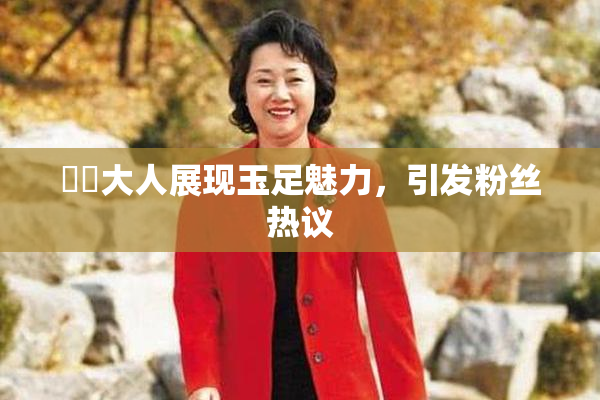 芃芃大人展现玉足魅力，引发粉丝热议
