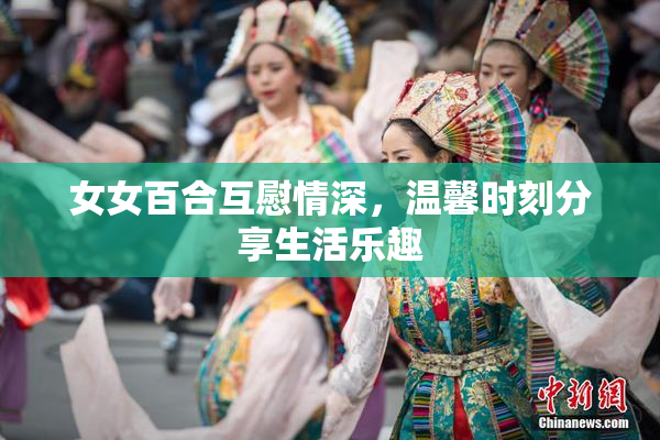女女百合互慰情深，温馨时刻分享生活乐趣