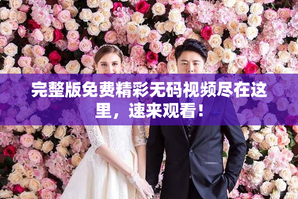 完整版免费精彩无码视频尽在这里，速来观看！