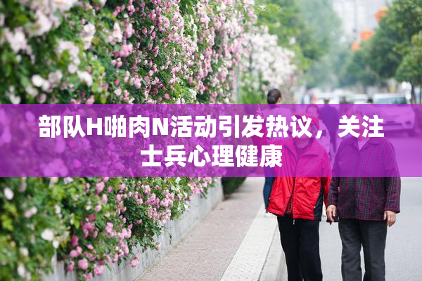 部队H啪肉N活动引发热议，关注士兵心理健康