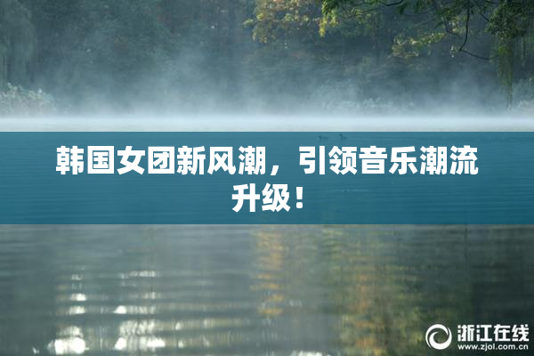 韩国女团新风潮，引领音乐潮流升级！