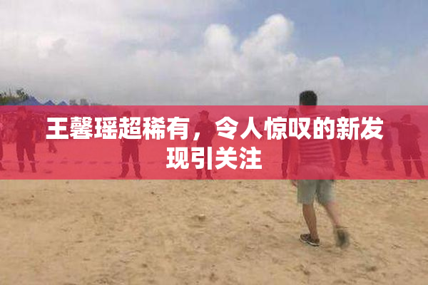 王馨瑶超稀有，令人惊叹的新发现引关注