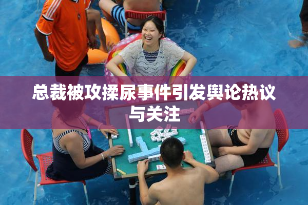 总裁被攻揉尿事件引发舆论热议与关注