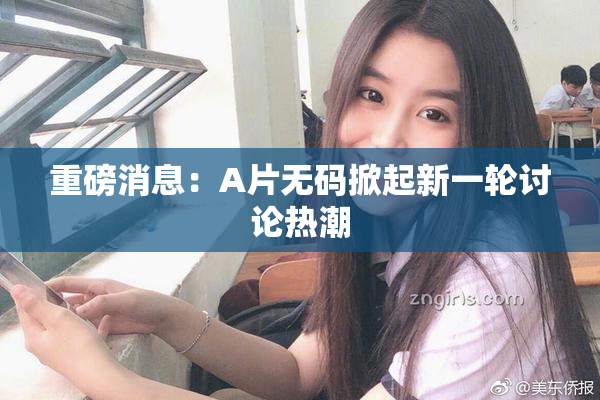 重磅消息：A片无码掀起新一轮讨论热潮