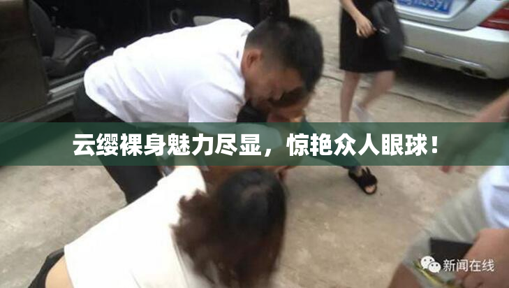 云缨裸身魅力尽显，惊艳众人眼球！