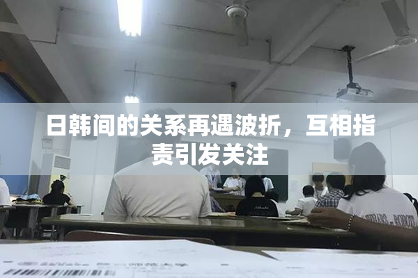 日韩间的关系再遇波折，互相指责引发关注