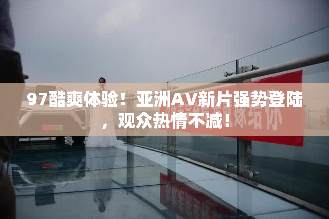 97酷爽体验！亚洲AV新片强势登陆，观众热情不减！