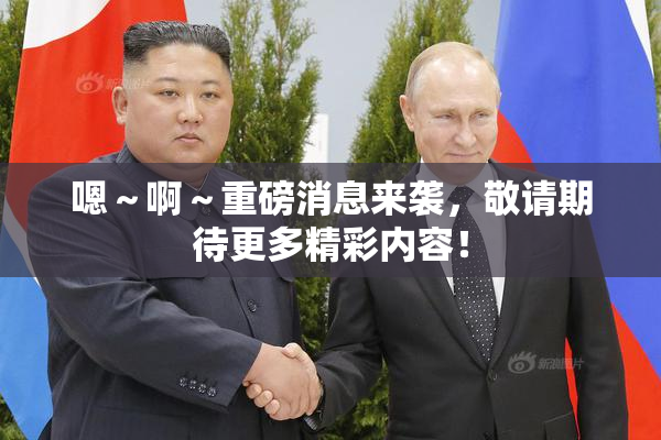 嗯～啊～重磅消息来袭，敬请期待更多精彩内容！