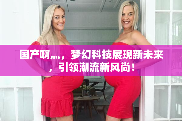 国产啊灬，梦幻科技展现新未来，引领潮流新风尚！