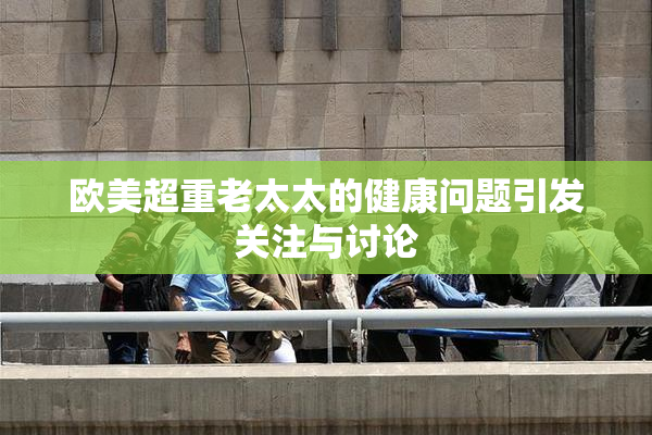 欧美超重老太太的健康问题引发关注与讨论