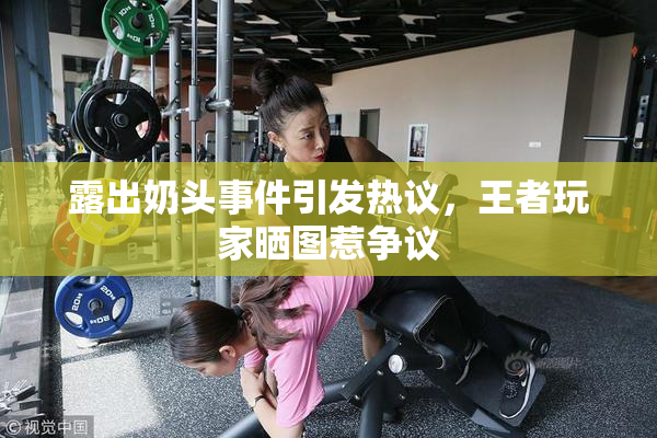 露出奶头事件引发热议，王者玩家晒图惹争议