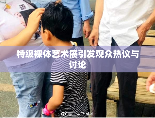 特级裸体艺术展引发观众热议与讨论