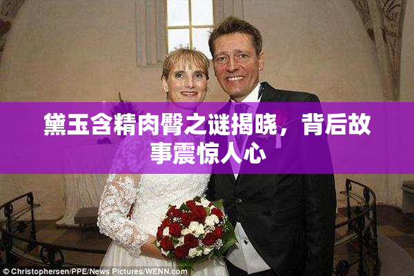 黛玉含精肉臀之谜揭晓，背后故事震惊人心