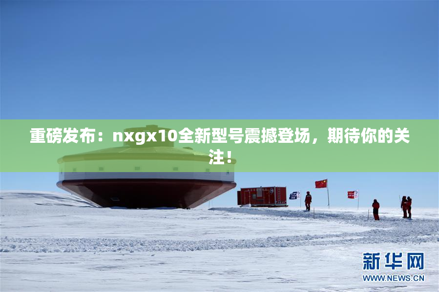 重磅发布：nxgx10全新型号震撼登场，期待你的关注！