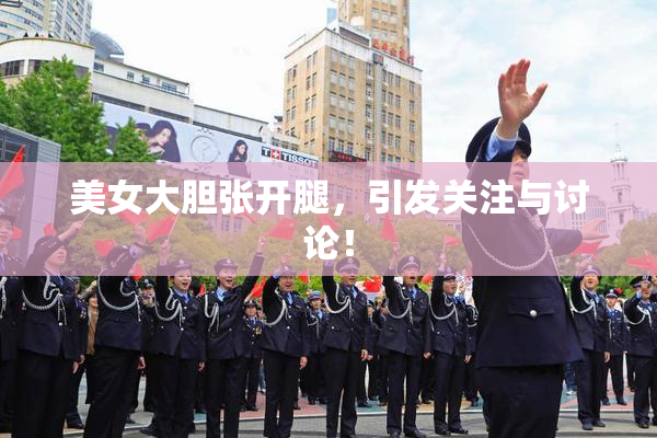 美女大胆张开腿，引发关注与讨论！