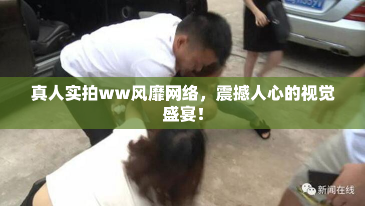 真人实拍ww风靡网络，震撼人心的视觉盛宴！