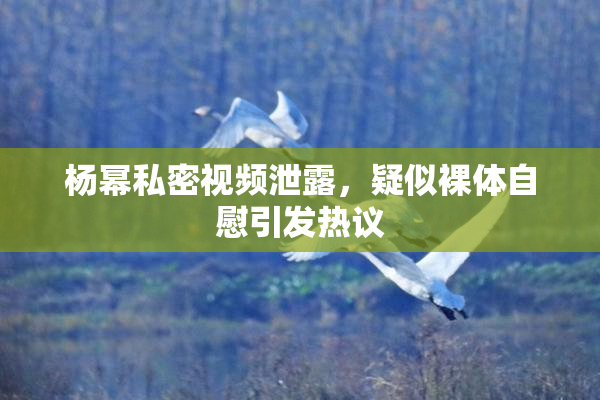 杨幂私密视频泄露，疑似裸体自慰引发热议