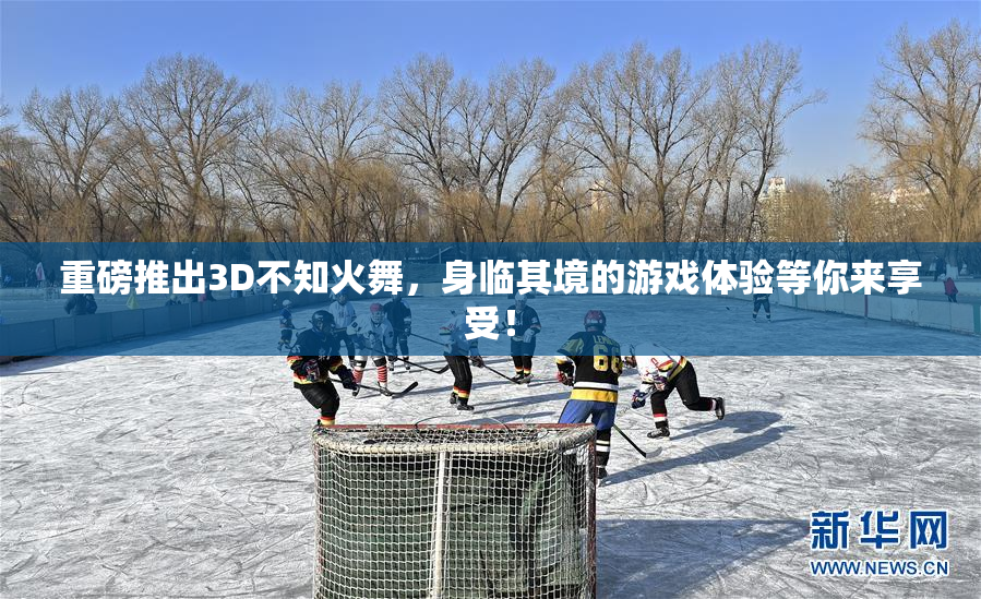 重磅推出3D不知火舞，身临其境的游戏体验等你来享受！