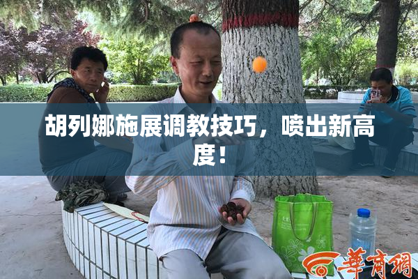 胡列娜施展调教技巧，喷出新高度！