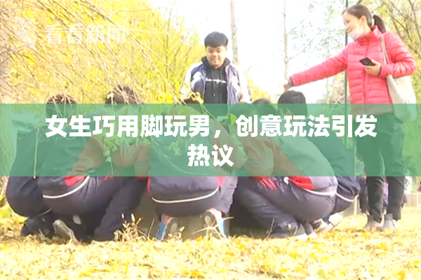 女生巧用脚玩男，创意玩法引发热议
