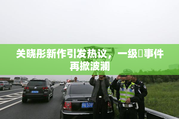 关晓彤新作引发热议，一级婬事件再掀波澜