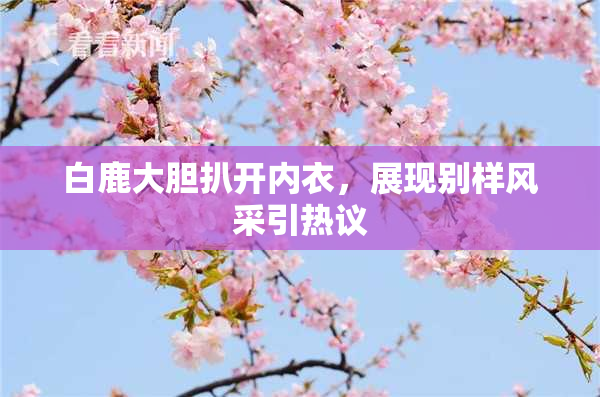 白鹿大胆扒开内衣，展现别样风采引热议
