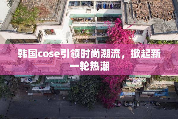 韩国cose引领时尚潮流，掀起新一轮热潮