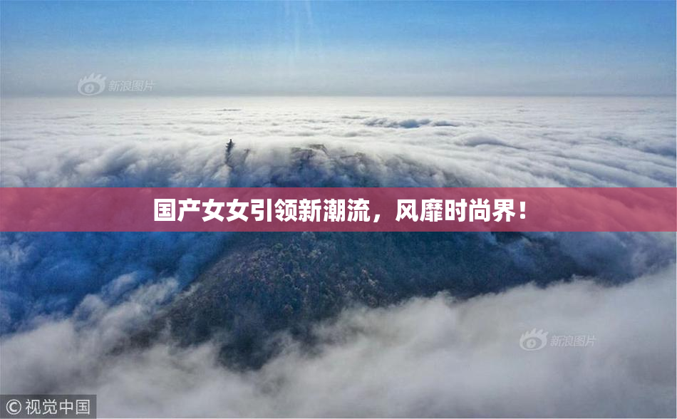 国产女女引领新潮流，风靡时尚界！