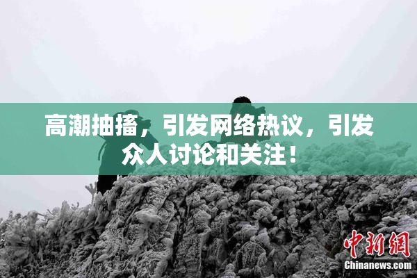 高潮抽搐，引发网络热议，引发众人讨论和关注！