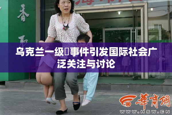 乌克兰一级婬事件引发国际社会广泛关注与讨论