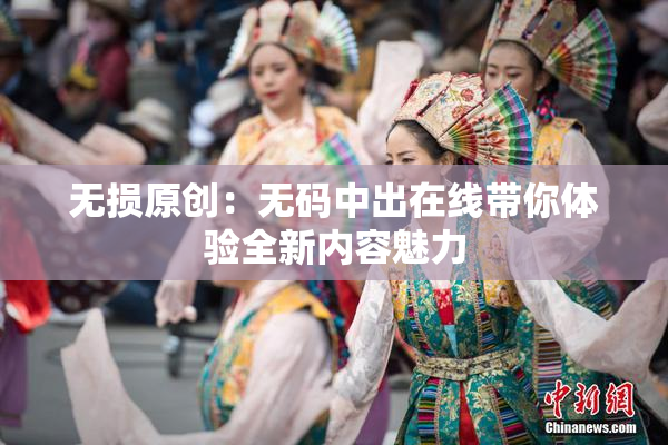 无损原创：无码中出在线带你体验全新内容魅力