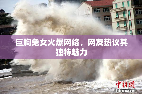 巨胸兔女火爆网络，网友热议其独特魅力