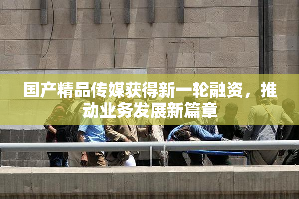 国产精品传媒获得新一轮融资，推动业务发展新篇章