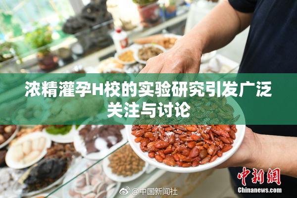 浓精灌孕H校的实验研究引发广泛关注与讨论
