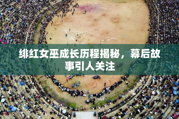 绯红女巫成长历程揭秘，幕后故事引人关注