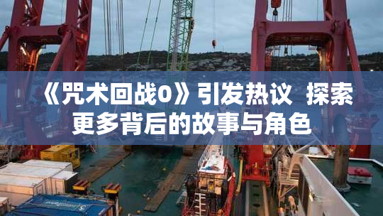《咒术回战0》引发热议  探索更多背后的故事与角色