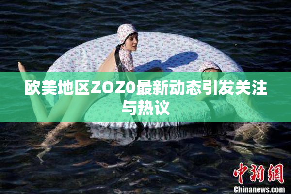 欧美地区ZOZ0最新动态引发关注与热议