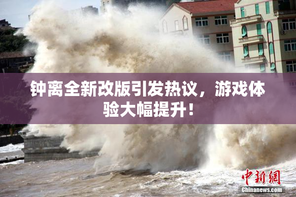 钟离全新改版引发热议，游戏体验大幅提升！