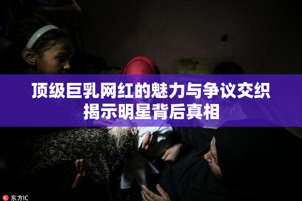 顶级巨乳网红的魅力与争议交织揭示明星背后真相